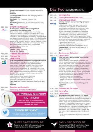 EARLY BIRD DISCOUNT
Receive up to $150 off registration if you
register and pay by 22 February 2017
SUPER SAVER DISCOUNT
Receive up to $250 off registration if you
register and pay by 25 January 2017
Steven Crutchfield ANZ Vice President, Managing
Director
Motorola
Dr David Cooke Chairman and Managing Director
Konica Minolta
Sue Bailey Vice President, Future of Yes
Optus
Sandra Hogan Director, Business Analytics Advisory
SAS
2.25 - 3.05	 EXPERT COMMENTARY
Pushing back politely - Structuring difficult
conversations to gain success
Being a female leader inevitably means encountering
unconscious bias and confidence road-blocks, which might
impact your career progression. Addressing these issues is
often difficult and uncomfortable, but essential to progressing in
your leadership career. With a rich career in IT and successfully
co-founding Diverse City Careers, Gemma has won numerous
awards for her innovation and work. She will share tips on ways
to structure difficult, but essential, conversations, including:
•	 Building confidence to have difficult conversations
•	 Addressing unconscious bias
•	 Negotiation skills
Gemma Lloyd Co-founder
Diverse City Careers
3.05 - 3.15	 Questions and Discussion
3.15 - 3.30	 Afternoon Tea
3.30 - 4.20	 CASE STUDY
How to build a high-performance regional workforce
Building and leading a high performance workforce in a
transformational and ever-changing digital environment
presents many challenges, especially when this workforce
is dispersed across a large and diverse geographic area.
Understanding the unique skill set, diversity, and technology
requirements of each team member is essential in supporting
them, whilst ensuring business success through strategic
direction. With a rich career in leading teams across Asia-
Pacific, Pam will discuss:
•	 Identifying workforce needs and skill sets
•	 Leading diverse and dispersed teams
•	 Creating collaboration across teams
Pam Cass Vice President Marketing, Asia-Pacific and
Japan
VMWare
4.20 - 4.30	 Questions and Discussion
4.30	 Concluding Remarks from the Chair
Day Two 23 March 2017
8.30 - 8.55	 Morning Coffee
8.55 - 9.00	 Opening Remarks from the Chair
9.00 - 9.40	 OPENING CASE STUDY
Utilising mentors and sponsorship for career
progression
In the complex and ever-changing environment of
the Tech and Telco industries, multiple challenges
and obstacles must be faced and overcome in order
to advance in your leadership career. Navigating
unconscious bias and understanding organisational
culture and support structures is key in determining
the mentors and sponsors you need to progress.
Understanding the steps in obtaining a sponsor, taking
risks and expanding your personal and professional brand
will facilitate successful career progression. Sharing her
personal journey and advice, Debbie will discuss:
•	 Mentoring vs sponsorship
•	 Risk-taking to progress in your career
•	 Identifying the best working environment for you
Debbie Taylor Executive General Manager, IT
Design and Deliver
nbn
9.40 - 9.50	 Questions and Discussion
9.50 - 10.30	 CASE STUDY
Trust yourself – Going outside your comfort
zone to progress
Having confidence in your abilities and trusting your
instincts are qualities every leader must have when taking
the next step in their career. Every leader must take risks,
have courage and assert direction. This means taking
charge of their own personal development, as well as
their teams. It is essential to develop mental resilience
and coping strategies to remain positive in a dynamic,
evolving and complex industry. Looking at her personal
journey, particularly in her career change from banking
into telecommunications, Vicki will discuss:
•	 Developing resilience and buoyancy
•	 Recognising and taking necessary risks
•	 Valuing and nurturing abilities within yourself and your
team
Vicki Carter Executive Director, Strategy and
Operations
Telstra
10.30 - 10.40	 Questions and Discussion
10.40 - 10.55	 Morning Tea
10.55 - 11.35	 CASE STUDY
Advocating diversity of thought, not gender
The Tech & Telco industries are complex, transformational
industries that are becoming increasingly transparent. In
this environment, customers want to know where their
product comes from and their satisfaction is essential to
maintaining a market leadership position in the industry.
A diverse representation of humanity in the workforce is
therefore paramount in achieving organisational success,
as innovation and varied skill sets are drawn from a
diverse team. With a rich background in building new
businesses and driving accelerated growth, Chris will
discuss:
•	 Understanding organisational culture to implement
diversity
NETWORKING RECEPTION
4:30 - 5:30PM
Make the most of your experience,
join us to network over complimentary
canapés and drinks
Tweet about this event using the hashtag #WilmaChat
and @LiquidLearning for daily industry updates!
FOLLOW THIS EVENT
 