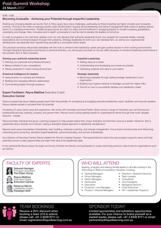 9.00 - 4.30
Becoming Invaluable - Achieving your Potential through Impactful Leadership
Existing and emerging leaders across the Tech & Telco space face many challenges, particularly as these industries are highly complex and constantly
evolving. Thriving in the midst of ongoing industry-wide transformation requires strong leadership and refined management skills suited to leading diverse
teams in a changing environment. Traditional approaches are often too static and not sufficient in equipping leaders to handle increasing globalisation,
uncertainty and change. New, innovative and in-depth conversations must be had to develop the leaders of tomorrow.
In order to progress to the next level, leaders must not only develop their authentic leadership brand, but navigate the corporate ladder, manage
expectations and command respect through their presence. Strategic leadership for both your own development, as well as your organisational
development, are essential when repositioning yourself as a successful senior leader.
This practical workshop will provide attendees with the tools to enhance their leadership career and gain positive traction in their working environments.
Through interactive discussions and hands-on practical activities, you will acquire and build on the key skills necessary to enhance leadership performance in
the complex Tech & Telco industries.
Expert Facilitator: Reyna Matthes Executive Coach
Executive Central
Reyna is passionate about helping people reach their full potential. An energising and engaging executive leadership coach, facilitator and keynote speaker,
Reyna inspires people to actualize their full potential.
Accessing 25 years senior executive experience, she works with Australian and Asia-Pacific clients across a range of industries such as financial and
professional services, banking, property, and government. Reyna’s work is about getting results for organisational clients through their most valuable
resource - people.
Reyna provides individual and group coaching programs to help people realize their unique strengths and find their voice as a leader/ influencer. She is
passionate about diversity and inclusion, taking a strengths-based approach to leadership development.
Reyna’s work spans boundaries of leadership, team building, individual coaching, and change management. Focus topics include power and influencing,
networking and connecting, strengths-based leadership, personal branding, and women & leadership.
As a Director of Executive Central, Reyna initiated the Women Leading Program. This experiential and action-focused program supports senior and high
potential women to take opportunities and claim their seat at the leadership table.
In her personal life Reyna enjoys her large community of family and friends, and participates in ocean swimming events to raise funds for organisations such
as CanToo.
Post-Summit Workshop
24 March 2017
•	 General Managers
•	 Group Managers
•	 Senior Managers
•	 Technicians
•	 Executives
•	 Divisional / Line Managers
•	 Product / Channel Managers
•	 Directors / Assistant Directors
•	 Team Leaders
•	 Consultants
•	 Vice Presidents
•	 Managing Directors
•	 Chief Executives
•	 HR / Leadership Programs
WHO WILL ATTENDFACULTY OF EXPERTS
Aspiring, emerging and existing female leaders in all roles working in the
Technology & Telecommunications industries, including:
Deborah Harrigan
Principal Consultant
The Orijen Group
Reyna Matthes
Executive Coach
Executive Central
Rebecca Morris
Leadership Coach
Paradigm Shift
Develop your authentic leadership brand
•	 Defining your personal and professional brand
•	 Being confident in your competence
•	 Taking ownership in a fast-moving environment
Emotional Intelligence for leaders
•	 Using emotion to motivate and influence
•	 Building and managing effective relationships
•	 Commanding respect through presence
Impactful Leadership
•	 Adding value as a leader
•	 Understanding and developing your power as a leader
•	 Cultivating creativity and value in your teams
Strategic leadership
•	 Becoming invaluable through adding strategic leadership to your
organisation
•	 Building your support network to leverage yourself into higher roles
•	 Tool-kit on how to successfully develop your leadership career
SPONSOR TODAY!
Limited sponsorship and exhibition opportunities
available. For your chance to brand yourself as a
market leader, please call: +61 2 8239 9711 or email:
partnership@liquidlearning.com.au
TEAM BOOKINGS
Receive a 20% discount when
booking a team of 8 to attend,
please call: +61 2 8239 9711 or
email: registration@liquidlearning.com.au
 