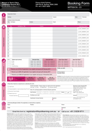 Organisation Name
Address Suburb State Postcode
Booking Contact Information
Title Full Name Position Email Phone
TOTAL incl GST
All Prices listed in
Australian Dollars
Registration
Information
DelegateInformationYourInvestmentPaymentDetailsAuthority
* Receive up to $150 off registration if you register and pay by 22 February 2017
Group Discounts
Available:
10% off
Standard Rate
Team of 3 - 4
15% off
Standard Rate
Team of 5 - 7
20% off
Standard Rate
Team of 8 +
No. # Options (per person)
4 Days
3 Days
2 Days
1 Day Workshop
Standard Rate
$4095 + GST = ($4504.50)
$3395 + GST = ($3734.50)
$2695 + GST = ($2964.50)
$1395 + GST = ($1534.50)
Early Bird Rate*
$3945 + GST = ($4339.50)
$3245 + GST = ($3569.50)
$2545 + GST = ($2799.50)
$1345 + GST = ($1479.50)
Super Saver Rate**
$3845 + GST = ($4229.50)
$3145 + GST = ($3459.50)
$2445 + GST = ($2689.50)
$1295 + GST = ($1424.50)
Value Plus Rate***
$3745 + GST = ($4119.50)
$3045 + GST = ($3349.50)
$2345 + GST = ($2579.50)
$1245 + GST = ($1369.50)
Conditions: Group Discounts apply for bookings made simultaneously. Only one discount applies.
Group discounts apply to standard rates only. Group discounts are not applicable to Value Plus,
Super Saver and Early Bird rates. Discounts cannot be applied retrospectively and must be
claimed at the time of booking. Liquid Learning Group reserves the right to have sole discretion
on an organisation’s eligibility for discounts. Note: Course materials, refreshments & lunches are
included. Travel and accommodation are NOT included. Registration Options are per person only.
# Title Full Name or TBA Position Email Attendance Date/s
1 c 21 c 22 & 23 c 24
2 c 21 c 22 & 23 c 24
3 c 21 c 22 & 23 c 24
4 c 21 c 22 & 23 c 24
5 c 21 c 22 & 23 c 24
6 c 21 c 22 & 23 c 24
7 c 21 c 22 & 23 c 24
8 c 21 c 22 & 23 c 24
9 c 21 c 22 & 23 c 24
10 c 21 c 22 & 23 c 24
Booking FormPrimus Hotel Sydney
339 Pitt St, Sydney, NSW, 2000
Ph: +61 2 8027 8000
WITT0317A - C1
Women in Tech & Telco
Leadership Summit 2017
21, 22, 23 & 24 March 2017
Registration Policy: If you are unable to attend this event, you may send a
substitute delegate in your place at no additional cost. Please advise us of any
substitutions as soon as possible. Alternatively, you may transfer your registration
to another event run by Liquid Learning Group Pty Ltd. A 10% service fee may
apply. Should you wish to cancel your registration, please notify us in writing as
soon as possible and a credit note will be issued valid for use towards any future
event held by Liquid Learning Group Pty Ltd in the twelve months following date
of issuance. Cancellation notifications received less than 14 days from the event
running will receive a credit note to the value of the registration fee less a service
fee of $400 plus GST. Liquid Learning Group Pty Ltd does not provide refunds
for cancellation. The prices above are based on one person per registration. It is
not possible for multiple people to attend within any day of the event on a single
registration. Split tickets, i.e. a different person attending each day of the event,
can be arranged. A fee will apply. Please call us for details.
Liquid Learning Group Pty Ltd takes all care to produce high quality events
that deliver as promised. All advertised details are correct at time of publishing.
However, when circumstances beyond our control prevail, we reserve the right to
change program content, facilitators or venues. We also reserve the right to cancel
or reschedule events if circumstances arise whereby performance of the event
is no longer feasible, possible or legal. Liquid Learning Group Pty Ltd will not be
responsible for any loss or damage arising from any changes to or cancelling or
rescheduling of an event. If an event is cancelled or rescheduled, Liquid Learning
Group Pty Ltd will make every effort to contact every registered delegate; if an
event is cancelled or you are unable to attend the rescheduled event you will be
issued with a credit note valid for use towards any future Liquid Learning Group
Pty Ltd event held in the twelve months following date of issuance.
Disclaimer: Liquid Learning Group Pty Ltd has taken due care in selecting
qualified professionals as its authors and course facilitators. The information
provided by course facilitators is not produced by Liquid Learning Group Pty Ltd
and should not be regarded as advice. Liquid Learning Group Pty Ltd accepts no
responsibility for reliance on such information and recommends that its clients seek
further professional advice.
Privacy Statement: Liquid Learning Group Pty Ltd is committed to your
privacy. All information collected on this registration will be held in the strictest of
confidence and in accordance with the Privacy Act 1988. Liquid Learning Group
Pty Ltd will add your information to a secure database. This will be used primarily
to contact you for ongoing research, product development and notice of future
events and services offered by Liquid Learning Group Pty Ltd. Occasionally you
may receive information from organisations associated with Liquid Learning Group
Pty Ltd. If you do not wish to receive such information please tick this box: c
To update or have your details deleted please advise our Database team at Liquid
Learning Group Pty Ltd,
Level 9, 80 Clarence Street, Sydney NSW 2000, PH: +61 2 8239 9700,
email: database@liquidlearning.com.au 
© 2017 Liquid Learning Group Pty Ltd ACN 108 415 354
** Receive up to $250 off registration if you register and pay by 25 January 2017
*** Receive up to $350 off registration if you register and pay by 14 December 2016
Please Note: Payment is required prior to attending this event.
c Credit Card
c Cheque (payable to Liquid Learning Group Pty Ltd)
c Electronic Funds Transfer
c Please invoice me:
Purchase Order No. #
Credit Card Details - Please charge my credit card for this registration:
Card Type c Visa c MasterCard c American Express
Electronic Funds Transfer (EFT)
Please transfer funds directly to:
Westpac Account Name: Liquid
Learning Group Pty Ltd
BSB: 032 002
Account No: 407 273
SWIFT Code: WPACAU2S
Amount
Please quote ref WITT0317A
and registrant name
Note: 2% surcharge applies to American Express payments
Card Number Expiry
Full Name as on card
Cardholder’s Contact Number Signature
X
Authorising Manager’s Details: This registration is invalid without a signature.
Name Position Phone
Email Signature
X
Date
Email this form to: registration@liquidlearning.com.au or Call us on: +61 2 8239 9711
/
 