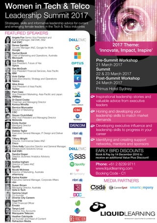 Pre-Summit Workshop
21 March 2017
Summit
22 & 23 March 2017
Post-Summit Workshop
24 March 2017
Primus Hotel Sydney
Strategies, skills and informative leadership advice for current
and emerging female leaders in the Tech & Telco industries
Inspirational leadership stories and
valuable advice from executive
leaders
EARLY BIRD DISCOUNTS
Book & Pay by 14 December 2016 to
receive an additional Value Plus Discount!
Phone: +61 2 8239 9711
www.liquidlearning.com
Booking Code - C1
Honing and developing your
leadership skills to match market
demands
Developing executive influence and
leadership skills to progress in your
career
Identifying and creating support
networks, mentors and sponsors
Women in Tech & Telco
Leadership Summit 2017
FEATURED SPEAKERS
MEDIA PARTNERS
Gemma Lloyd
Co-founder
Diverse City Careers
Sue Bailey
Vice President, Future of Yes
Optus
Bernice Muncaster
Director of Marketing
CSC
Dr David Cooke
Chairman and Managing Director
Konica Minolta
Sandra Hogan
Director, Business Analytics Advisory
SAS
Karina Keisler
Executive General Manager, Corporate Affairs
nbn
Heather Catchpole
Co-founder and Head of Content
Refraction Media
Rachel Bondi
Chief of Marketing and Operations, Australia
Microsoft
Susan Brown
Managing Director, Australia
Girls in Tech
Tiffany Wright
Director, Commercial Sales ANZ
Cisco
Chris Kelly Executive Director and General Manager,
Infrastructure Solutions Group
Dell EMC
Renee Gamble
Country Manager ANZ, Google for Work
Google
Dee McGrath
Vice President Financial Services, Asia Pacific
IBM
Nicole McInnes
Director of Marketing, Australia
eHarmony
Sigal Pilli
Chief Financial Officer
Envato
Vicki Carter
Executive Director, Strategy and Operations
Telstra
Andrea Ingham
Director of Sales ANZ
Spotify
Kirsty Hunter
Managing Director
Datacom
Pam Cass
Vice President Marketing, Asia-Pacific and Japan
VMWare
Aliza Knox
Vice President of Asia Pacific
Twitter
Debbie Taylor
Executive General Manager, IT Design and Deliver
nbn
Steven Crutchfield
ANZ Vice President and Managing Director
Motorola
Tanya Lord
Director, Key Accounts
Macquarie Telecom
Angela Fox Senior Vice President and
General Manager, Dell EMC ANZ
Dell EMC
2017 Theme:
‘Innovate, Impact, Inspire’
 