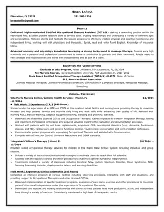 HOLLIS LAROSA
Plantation, FL 33322 321.243.2236
larosahollis@gmail.com
PROFILE
Dedicated, highly-motivated Certified Occupational Therapy Assistant (COTA/L) seeking a rewarding position within the
healthcare field. Excellent patient relations able to develop solid, trusting relationships and understand a variety of different ages
and personalities. Motivate clients and facilitate therapeutic progress to effectively restore physical and cognitive functioning and
independent living, working well with physicians and therapists. Speak, read and write fluent English. Knowledge of insurance
billing.
Advanced anatomy and physiology knowledge leveraging a strong background in massage therapy. Possess very high
standards and a personal and professional commitment to make a contribution to patients and their treatment. Adapts easily to
new concepts and responsibilities and works well independently and as part of a team.
EDUCATION AND CERTIFICATIONS
Graduate of OTA Program, Keiser University, Fort Lauderdale, FL, 05/2014
Pre-Nursing Courses, Nova Southeastern University, Fort Lauderdale, FL, 2011-2012
State Board Certified Occupational Therapy Assistant (COTA/L) #14371, State of Florida
BLS, American Heart Association
Licensed Massage Therapist; Licensed Paramedical Esthetician; Certifications in Lymphatic Drainage, Retrograde Massage,
Stretching
CLINICAL EXPERIENCE
Villa Maria Nursing Center/Catholic Health Services | Miami, FL 10/2014
-12/2014
 Field Work II Experience: OTA/S (640 hours)
Worked under the supervision of an OTR and COTA at this inpatient rehab facility and nursing home providing therapy to maximize
recovery and help patients develop and improve daily living and work skills while enhancing their quality of life. Assisted with
morning ADLs, transfer training, adaptive equipment training, dressing and grooming activities.
 Observed and shadowed Licensed COTAs and Occupational Therapist. Gained exposure to sensory integration therapy, testing
and treatment. Participated in therapies and acquired valuable insight to the evaluation and documentation processes.
 Worked with patients with hip and knee replacements, amputees, CVA, neurological disorders (e.g., dementia, Parkinson’s
disease, and TBI), cardiac care, and general functional decline. Taught energy conservation and joint protection techniques.
 Communicated patient progress with supervising Occupational Therapist and assisted with documentation.
 Complied with all Infection Control, Universal Precautions and OSHA standards.
Integrated Children’s Therapy | Miami, FL 09/2014 -
10/2014
Provided skilled occupational therapy services for children in the Miami Dade School System including individual and group
sessions.
 Utilized a variety of instructional/motivational strategies to motivate clients to reach their full potential.
 Assisted with therapeutic exercise and other procedures to maximize patient's functional independence.
 Treatments included a variety of diagnoses including Cerebral Palsy, Autism Spectrum Disorder, Down Syndrome, ADD,
Sensory Processing disorder, developmental delays, and learning disabilities.
Field Work I Experience/Clinical Internship (160 hours)
Completed an intensive program at various facilities including observing processes, interacting with staff and situations, and
providing support to Occupational Therapists and other Licensed COTAs.
 Observed implementation of specific treatment programs, execution of care plans, exercise and other procedures to maximize
patient's functional independence under the supervision of Occupational Therapists.
 Developed solid rapport and working relationships with clients to help patients lead more productive, active, and independent
lives through a variety of methods. Consistently maintained a high level of therapeutic results.
 