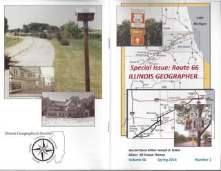 Illinois Geographical Society
uC",ION
,<-O~
~.•?'
Lake
Michigan
I
r
I nnl
r-----
I
I
I
I
I
I
I
I
I
I
I
I ( g! / WIll ! ! i !
I. i i ill
I
'Special Issue: Route 6~
ILLINOIS GEOGRAPHER 1
Cre"H'II ,,~ I
r
Special Guest Editor: Joseph D. Kubal
Editor: Jill Freund Thomas
Volume S6 Number 1Spring 2014
- J
 