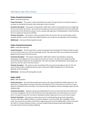With Sapient, May 2014 to Present
Project:- Personal Current Account
Client – Lloyds BankingGroup
Project Description – The project is aboutuploadingthe documents through internet to verify their Identity. A
customer can upload the documents after receivingan invitein his email.
Functional Description – This projectis being written in BDD stylein which I have worked majorly on integrating
the rest servicewith rest services. Salsarestservices exposebusiness functionality which areconsumed by web
api to transformthe information and pass iton to customer web application.Thedevelopment is done following
the strictintegration techniques of devOps.
Technical Description – The projectincludeconsumption of the rest services.The rest layer has been written
usingSpring.Rest assured is used to write a BDD framework and I am the primary developer of this framework.
Skill/Domain - Core Java,CXF, Spring, Rest assured
Project:- Personal Current Account
Client – Lloyds BankingGroup
Project Description – The PCA application ismajorly a web application designed to facilitated customer to apply
for various kinds of person currentaccountthough internet. The application offer variousproducts likeUltimate
Reward current account,Silver Account etc.
Functional Description – This projectis being written in BDD stylein which I have worked on designing,
development and integration of various web services with rest services. The web services exposemultiple
functionalities which need to be consumed by Rest. The code is pushed to the development and Usingdev ops
pipelineto push the code to mfit environment.
Technical Description – The projectincludeconsumption of the soap services through rest services.The rest
layer has been written usingSpring.Rest assured is used to write a BDD framework and I am the primary
developer of this framework.
Skill/Domain - Core Java,CXF, Spring, Rest assured
Project:- GLOSS
Client – UBS Investment
Project Description - The trade lifecycleapplicationswork on the data provided by the GLOSS application.The
application isresponsiblefor creating instruments in the database.These instruments can vary from a simple
equity to complex derivativeinstruments. The system has been designed to remove all the legacy application for
reference data.
Functional Description – Worked in designingand development of various services for data reconciliation and
instrument management. Reconciliation works by reconcilinga golden data sourcewith equity security mark
which is an external system for instruments. Developed modules to generate various reconciliation reports
Technical Description - The project includes extensiveuseof multithreading,springcorefor dependency
injection,hibernateas ORM and HSQL as in memory database.I had set up HSQL DB in embedded and file
mode. Here we had also created a small POC for integratingapacheCassandra(NoSQLDB) in order to eliminate
the need of in memory databaseand thus I have builta good understandingand working knowledge on
Cassandra internal structureand data modelling.
 