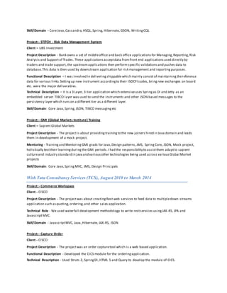 Skill/Domain - Core Java,Cassandra, HSQL, Spring, Hibernate, GSON, WritingCQL
Project:- STITCH - Risk Data Management System
Client – UBS Investment
Project Description - Bank owns a set of middleoffice and back office applicationsfor Managing,Reporting,Risk
Analysis and Supportof Trades. These applicationsacceptdata fromfront end applicationsused directly by
traders and trade support, the upstreamapplications then perform specific validationsand pushes data to
database.This data is then used by downstream application for risk management and reportingpurposes.
Functional Description – I was involved in deliveringshippablewhich mainly consistof maintainingthereference
data for various links.Settingup new instrument accordingto their ISOCFI codes, bringnew exchanges on board
etc. were the major deliverables.
Technical Description – It is a 3 Layer, 3 tier application which extensiveuses Springas DI and Jetty as an
embedded server.TIBCO layer was used to send the instruments and other JSON based messages to the
persistency layer which runs on a different tier as a different layer.
Skill/Domain: Core Java,Spring,JSON, TIBCO messagingetc
Project:- GMI (Global Markets Institute) Training
Client – SapientGlobal Markets
Project Description - The projectis about providingtrainingto the new joiners hired in Java domain and leads
them in development of a mock project.
Mentoring - Trainingand MentoringGMI grads for Java,Design patterns,JMS, SpringCore, JSON, Mock project,
holistically testtheir learningduringthe GMI periods.I had the responsibility to assistthem adaptto sapient
cultureand industry standard in javaand variousother technologies being used across variousGlobal Market
projects
Skill/Domain: Core Java,SpringMVC, JMS, Design Principals
With Tata Consultancy Services (TCS), August 2010 to March 2014
Project:- Commerce Workspace
Client - CISCO
Project Description - The projectwas about creatingRest web services to feed data to multipledown streams
application such asquoting, ordering,and other sales application.
Technical Role - We used waterfall development methodology to write restservices usingJAX-RS, JPA and
JavascriptMVC.
Skill/Domain - JavascriptMVC, Java,Hibernate, JAX-RS, JSON
Project:- Capture Order
Client - CISCO
Project Description - The projectwas an order capturetool which is a web based application.
Functional Description - Developed the CICS module for the orderingapplication.
Technical Description - Used Struts 2, SpringDI, HTML 5 and Query to develop the module of CICS.
 