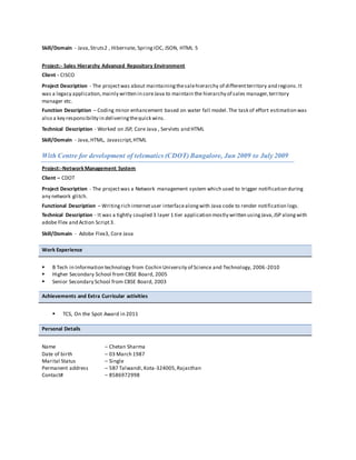 Skill/Domain - Java,Struts2 , Hibernate, SpringIOC, JSON, HTML 5
Project:- Sales Hierarchy Advanced Repository Environment
Client - CISCO
Project Description - The projectwas about maintainingthesalehierarchy of differentterritory and regions.It
was a legacy application,mainly written in coreJava to maintain the hierarchy of sales manager,territory
manager etc.
Function Description – Coding minor enhancement based on water fall model.The task of effort estimation was
also a key responsibility in deliveringthequick wins.
Technical Description - Worked on JSP, Core Java , Servlets and HTML
Skill/Domain - Java,HTML, Javascript,HTML
With Centre for development of telematics (CDOT) Bangalore, Jun 2009 to July 2009
Project:-NetworkManagement System
Client – CDOT
Project Description - The projectwas a Network management system which used to trigger notification during
any network glitch.
Functional Description – Writingrich internetuser interfacealongwith Java code to render notification logs.
Technical Description - It was a tightly coupled 3 layer 1 tier application mostly written usingJava,JSP alongwith
adobe Flex and Action Script3.
Skill/Domain - Adobe Flex3, Core Java
Work Experience
 B Tech in Information technology from Cochin University of Science and Technology, 2006-2010
 Higher Secondary School from CBSE Board, 2005
 Senior Secondary School from CBSE Board, 2003
Achievements and Extra Curricular activities
 TCS, On the Spot Award in 2011
Personal Details
Name – Chetan Sharma
Date of birth – 03 March 1987
Marital Status – Single
Permanent address – 5B7 Talwandi,Kota-324005,Rajasthan
Contact# – 8586972998
 