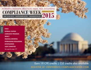 REGISTER AT CONFERENCE.COMPLIANCEWEEK.COM
ETHICS
INTERNAL CONTROL
COMPLIANCE PROGRAMS
PRIVACY
FINANCIAL REPORTING
INTERNATIONAL REGULATIONS
INVESTIGATIONS
AUDIT COMMITTEES
See agenda pages 5-9
TOPICS
Earn 19 CPE credits | CLE credits also available
2015MAY 18-20 2015 MAYFLOWER HOTEL WASHINGTON DC
COMPLIANCE WEEK CELEBRATING 10 YEARS
POWERFUL INSIGHTS, PRACTICAL IDEAS, REAL SOLUTIONS
 