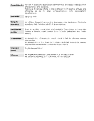 Career Objective To work in a dynamic business environment that provides a wide spectrum
of experience and exposure.
To bring a dynamic portfolio of skills and to serve with positive attitude and
efficiency so as to align self-development with organization’s
development.
Date of Birth 18th
Dec, 1979
Computer
Proficiency
MS Office, Financial Accounting Packages from Brainware Computer
Academy, SAP Proficiency in SD, FI & MM Module.
Extracurricular
Activities
Basic & warden course from Civil Defence Organization & Instructors’
Course & Disaster Relief Course from C.C.D.T.I. (Awarded Best Cadet
Medal)
Achievements Implementation of automatic credit check in SAP to minimize manual
intervention
Implementation of Post Sales Discount Module in SAP to minimize manual
intervention, ensure better control and transparency.
Languages
known
English, Bengali, Hindi
Reference Mr. Avijit Kundu, Principal Consultant in TCS, +91 9830908580
Mr. Shyam Sundar Roy, GM-F&A in HPL, +91 9831090324
 