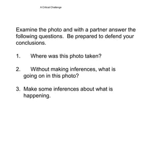 A Critical ChallengeExamine the photo and with a partner answer the following questions.  Be prepared to defend your conclusions.1.	Where was this photo taken?2.	Without making inferences, what is        going on in this photo?3.  Make some inferences about what is      happening.