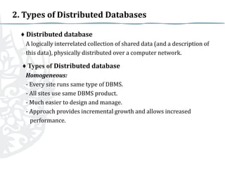 2. Types of Distributed Databases
♦ Distributed database
A logically interrelated collection of shared data (and a description of
this data), physically distributed over a computer network.

♦ Types of Distributed database
Homogeneous:
- Every site runs same type of DBMS.
- All sites use same DBMS product.
- Much easier to design and manage.
- Approach provides incremental growth and allows increased
performance.

 