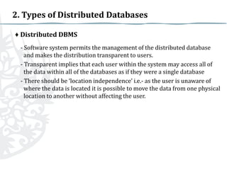 2. Types of Distributed Databases
♦ Distributed DBMS
- Software system permits the management of the distributed database
and makes the distribution transparent to users.
- Transparent implies that each user within the system may access all of
the data within all of the databases as if they were a single database
- There should be ‘location independence’ i.e.- as the user is unaware of
where the data is located it is possible to move the data from one physical
location to another without affecting the user.

 