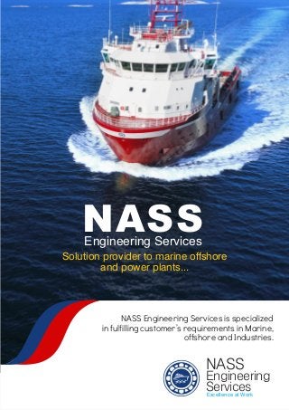 Excellence at Work
NASS
Engineering
Services
Engineering Services
NASS
Solution provider to marine offshore
and power plants...
NASS Engineering Services is specialized
in fulfilling customer’s requirements in Marine,
offshore and Industries.
 