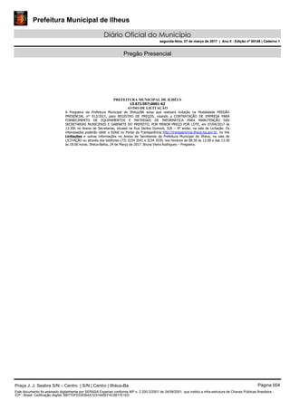 Prefeitura Municipal de Ilheus
Diário Oficial do Município
segunda-feira, 27 de março de 2017 | Ano II - Edição nº 00148 | Caderno 1
Pregão Presencial
PREFEITURA MUNICIPAL DE ILHÉUS
13.672.5970001-62
AVISO DE LICITAÇÃO
A Pregoeira da Prefeitura Municipal de Ilhéus/BA avisa que realizará licitação na Modalidade PREGÃO
PRESENCIAL nº 012/2017, para REGISTRO DE PREÇOS, visando a CONTRATAÇÃO DE EMPRESA PARA
FORNECIMENTO DE EQUIPAMENTOS E MATERIAIS DE INFORMÁTICA PARA MANUTENÇÃO DAS
SECRETARIAS MUNICIPAIS E GABINETE DO PREFEITO, POR MENOR PREÇO POR LOTE, em 07/04/2017 às
13:30h no Anexo de Secretarias, situada na Rua Santos Dumont, SN – 4º andar, na sala de Licitação. Os
interessados poderão obter o Edital no Portal da Transparência http://transparencia.ilheus.ba.gov.br, no link
Licitações e outras informações no Anexo de Secretarias da Prefeitura Municipal de Ilhéus, na sala de
LICITAÇÃO ou através dos telefones (73) 3234 3541 e 3234 3539, nos horários de 08:30 às 12:00 e das 13:30
às 18:00 horas. Ilhéus-Bahia, 24 de Março de 2017. Bruna Vieira Rodrigues – Pregoeira.
Praça J. J. Seabra S/N – Centro | S/N | Centro | Ilhéus-Ba Página 004
Este documento foi assinado digitalmente por SERASA Experian conforme MP n. 2.200-2/2001 de 24/08/2001, que institui a infra-estrutura de Chaves Públicas Brasileira -
ICP - Brasil. Cetificação diigital: BB77DFE03DB4A1031445EF4C5817E1E0
Prefeitura Municipal de Ilheus
Diário Oficial do Município
segunda-feira, 27 de março de 2017 | Ano II - Edição nº 00148 | Caderno 1
 