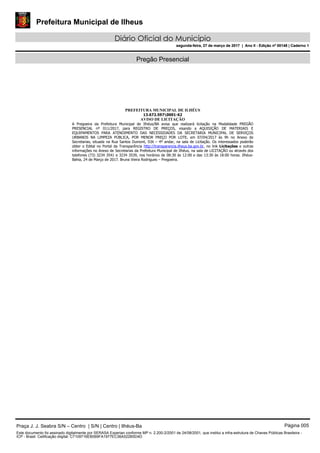 Prefeitura Municipal de Ilheus
Diário Oficial do Município
segunda-feira, 27 de março de 2017 | Ano II - Edição nº 00148 | Caderno 1
Pregão Presencial
PREFEITURA MUNICIPAL DE ILHÉUS
13.672.5970001-62
AVISO DE LICITAÇÃO
A Pregoeira da Prefeitura Municipal de Ilhéus/BA avisa que realizará licitação na Modalidade PREGÃO
PRESENCIAL nº 011/2017, para REGISTRO DE PREÇOS, visando a AQUISIÇÃO DE MATERIAIS E
EQUIPAMENTOS PARA ATENDIMENTO DAS NECESSIDADES DA SECRETARIA MUNICIPAL DE SERVIÇOS
URBANOS NA LIMPEZA PÚBLICA, POR MENOR PREÇO POR LOTE, em 07/04/2017 às 9h no Anexo de
Secretarias, situada na Rua Santos Dumont, SN – 4º andar, na sala de Licitação. Os interessados poderão
obter o Edital no Portal da Transparência http://transparencia.ilheus.ba.gov.br, no link Licitações e outras
informações no Anexo de Secretarias da Prefeitura Municipal de Ilhéus, na sala de LICITAÇÃO ou através dos
telefones (73) 3234 3541 e 3234 3539, nos horários de 08:30 às 12:00 e das 13:30 às 18:00 horas. Ilhéus-
Bahia, 24 de Março de 2017. Bruna Vieira Rodrigues – Pregoeira.
Praça J. J. Seabra S/N – Centro | S/N | Centro | Ilhéus-Ba Página 005
Este documento foi assinado digitalmente por SERASA Experian conforme MP n. 2.200-2/2001 de 24/08/2001, que institui a infra-estrutura de Chaves Públicas Brasileira -
ICP - Brasil. Cetificação diigital: C7109716EB069FA1977EC36A522B5D4D
Prefeitura Municipal de Ilheus
Diário Oficial do Município
segunda-feira, 27 de março de 2017 | Ano II - Edição nº 00148 | Caderno 1
 