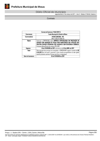 Prefeitura Municipal de Ilheus
Diário Oficial do Município
segunda-feira, 27 de março de 2017 | Ano II - Edição nº 00148 | Caderno 1
Contrato
Extrato do Contrato nº 040/2017-S
Contratante Fundo Municipal de Saúde de Ilhéus
Contratado(s) M DIAS SANTANA – ME
CNPJ: 11.505.172/0001-33
Objeto Torna-se a CONTRATADA como EMPRESA ESPECIALIZADA EM PRESTAÇÃO DE
SERVIÇO COM AQUISIÇÃO DE PEÇAS PARA MANUTENÇÃO DOS VEÍCULOS QUE
PRESTAM SERVIÇO ESSENCIAIS AOS PACIENTES COM DEFICIÊNCIA CRÔNICAS.
Processo Administrativo de numero 1172/2017.
Vigência 16 de FEVEREIRO de 2017 e término no dia 16 de ABRIL de 2017
Valor Pela execução dos serviços ora avençados, o CONTRATANTE pagará a quantia de R$
11.145,00 (onze mil cento e quarenta e cinco reais) correspondente ao valor global
total do presente contrato. O preço será fixo e irreajustável.
Data de Assinatura 16 de FEVEREIRO de 2017
Praça J. J. Seabra S/N – Centro | S/N | Centro | Ilhéus-Ba Página 006
Este documento foi assinado digitalmente por SERASA Experian conforme MP n. 2.200-2/2001 de 24/08/2001, que institui a infra-estrutura de Chaves Públicas Brasileira -
ICP - Brasil. Cetificação diigital: 1DDB2B21C2BDA746009ACEC0257BECE8
 