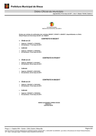Prefeitura Municipal de Ilheus
Diário Oficial do Município
segunda-feira, 27 de março de 2017 | Ano II - Edição nº 00148 | Caderno 1
ESTADO DA BAHIA
PREFEITURA MUNICIPAL DE ILHÉUS
Erratas aos extratos de publicações dos contratos 065/2017, 070/2017 e 064/2017, disponibilizados no Diário
Oficial Próprio em 23 de março de 2017, ed. 146/2017.
CONTRATO N 065/2017
• Onde se Lê:
 Vigência: 17/03/2017 a 17/03/2018
 Da assinatura: 17 de março de 2017.
• Leia-se:
 Vigência: 15/03/2017 a 15/03/2018
 Da assinatura: 15 de março de 2017.
CONTRATO N 070/2017
• Onde se Lê:
 Vigência: 09/03/2017 a 19/12/2017
 Da assinatura: 09 de março de 2017.
• Leia-se:
 Vigência: 22/03/2017 a 02/01/2018
 Da assinatura: 22 de março de 2017.
CONTRATO N 064/2017
• Onde se Lê:
 Vigência: 15/01/2017 a 15/01/2018
 Da assinatura: 15 de março de 2017.
• Leia-se:
 Vigência: 15/03/2017 a 15/03/2018
 Da assinatura: 15 de março de 2017.
MARIO ALEXANDRE CORREA SOUSA
PREFEITO
CONTRATANTE
Praça J. J. Seabra S/N – Centro | S/N | Centro | Ilhéus-Ba Página 007
Este documento foi assinado digitalmente por SERASA Experian conforme MP n. 2.200-2/2001 de 24/08/2001, que institui a infra-estrutura de Chaves Públicas Brasileira -
ICP - Brasil. Cetificação diigital: 1DDB2B21C2BDA746009ACEC0257BECE8
 