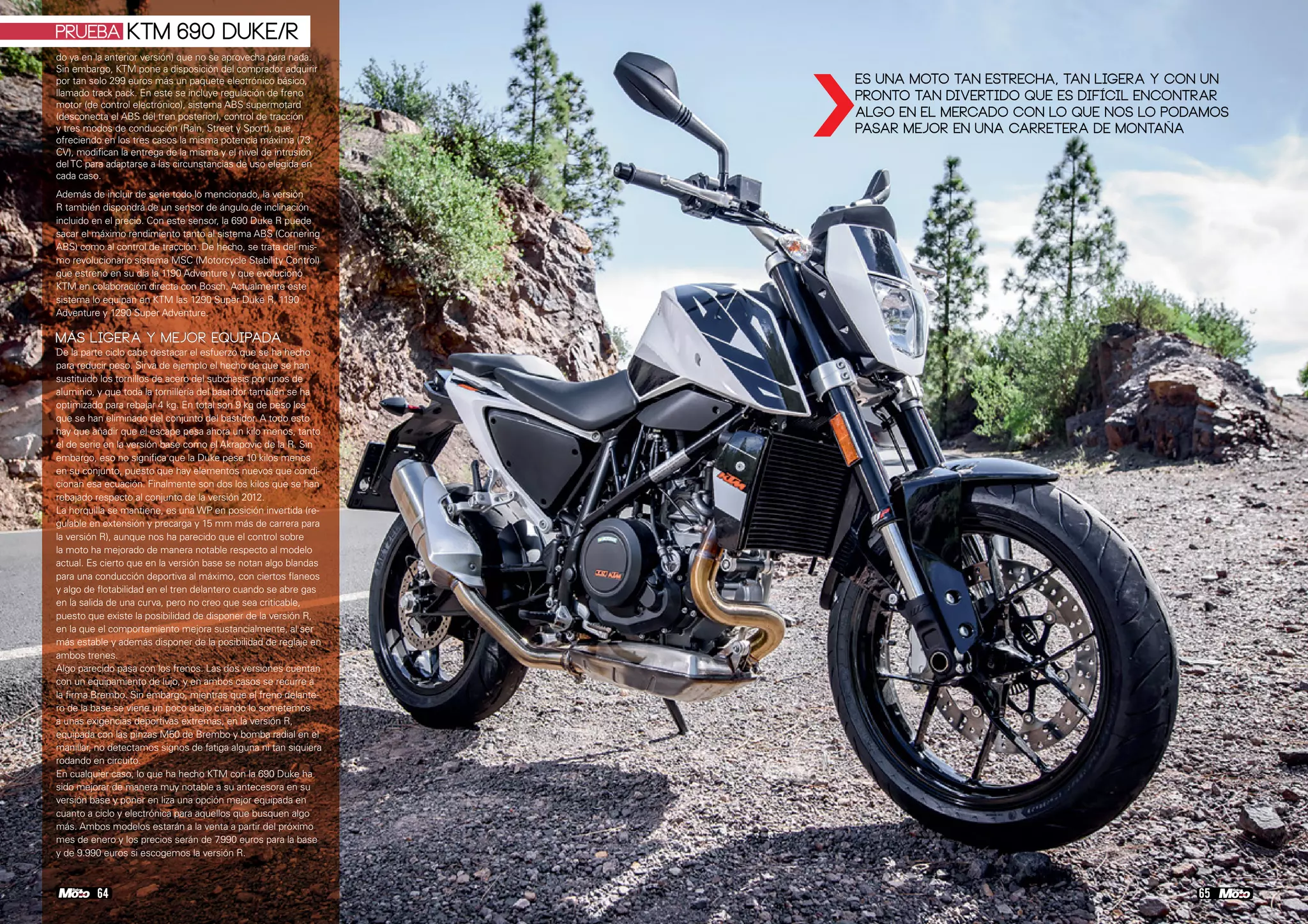 do ya en la anterior versión) que no se aprovecha para nada.
Sin embargo, KTM pone a disposición del comprador adquirir
por tan solo 299 euros más un paquete electrónico básico,
llamado track pack. En este se incluye regulación de freno
motor (de control electrónico), sistema ABS supermotard
(desconecta el ABS del tren posterior), control de tracción
y tres modos de conducción (Rain, Street y Sport), que,
ofreciendo en los tres casos la misma potencia máxima (73
CV), modifican la entrega de la misma y el nivel de intrusión
delTC para adaptarse a las circunstancias de uso elegida en
cada caso.
Además de incluir de serie todo lo mencionado, la versión
R también dispondrá de un sensor de ángulo de inclinación
incluido en el precio. Con este sensor, la 690 Duke R puede
sacar el máximo rendimiento tanto al sistema ABS (Cornering
ABS) como al control de tracción. De hecho, se trata del mis-
mo revolucionario sistema MSC (Motorcycle Stability Control)
que estrenó en su día la 1190 Adventure y que evolucionó
KTM en colaboración directa con Bosch. Actualmente este
sistema lo equipan en KTM las 1290 Super Duke R, 1190
Adventure y 1290 Super Adventure.
MÁS LIGERA Y MEJOR EQUIPADA
De la parte ciclo cabe destacar el esfuerzo que se ha hecho
para reducir peso. Sirva de ejemplo el hecho de que se han
sustituido los tornillos de acero del subchasis por unos de
aluminio, y que toda la tornillería del bastidor también se ha
optimizado para rebajar 4 kg. En total son 9 kg de peso los
que se han eliminado del conjunto del bastidor. A todo esto
hay que añadir que el escape pesa ahora un kilo menos, tanto
el de serie en la versión base como el Akrapovic de la R. Sin
embargo, eso no significa que la Duke pese 10 kilos menos
en su conjunto, puesto que hay elementos nuevos que condi-
cionan esa ecuación. Finalmente son dos los kilos que se han
rebajado respecto al conjunto de la versión 2012.
La horquilla se mantiene, es una WP en posición invertida (re-
gulable en extensión y precarga y 15 mm más de carrera para
la versión R), aunque nos ha parecido que el control sobre
la moto ha mejorado de manera notable respecto al modelo
actual. Es cierto que en la versión base se notan algo blandas
para una conducción deportiva al máximo, con ciertos flaneos
y algo de flotabilidad en el tren delantero cuando se abre gas
en la salida de una curva, pero no creo que sea criticable,
puesto que existe la posibilidad de disponer de la versión R,
en la que el comportamiento mejora sustancialmente, al ser
más estable y además disponer de la posibilidad de reglaje en
ambos trenes.
Algo parecido pasa con los frenos. Las dos versiones cuentan
con un equipamiento de lujo, y en ambos casos se recurre a
la firma Brembo. Sin embargo, mientras que el freno delante-
ro de la base se viene un poco abajo cuando lo sometemos
a unas exigencias deportivas extremas, en la versión R,
equipada con las pinzas M50 de Brembo y bomba radial en el
manillar, no detectamos signos de fatiga alguna ni tan siquiera
rodando en circuito.
En cualquier caso, lo que ha hecho KTM con la 690 Duke ha
sido mejorar de manera muy notable a su antecesora en su
versión base y poner en liza una opción mejor equipada en
cuanto a ciclo y electrónica para aquellos que busquen algo
más. Ambos modelos estarán a la venta a partir del próximo
mes de enero y los precios serán de 7.990 euros para la base
y de 9.990 euros si escogemos la versión R.
656564 64
PRUEBA KTM 690 Duke/R
›
Es una moto tan estrecha, tan ligera y con un
pronto tan divertido que es difícil encontrar
algo en el mercado con lo que nos lo podamos
pasar mejor en una carretera de montaña
 
