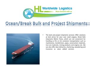 • The bulk and project shipments services: Offer solutions
at best prices for your over sized cargoes, Break Bulk
shipments Metric Tones, which are not convenient for
handling as FCL or LCL container transportation such as
machineries, transformers, pipes, construction materials,
Iron ore materials, mining products and engines etc. We
can also offer door deliveries, chartering, stevedoring and
insurance as value added services.
 
