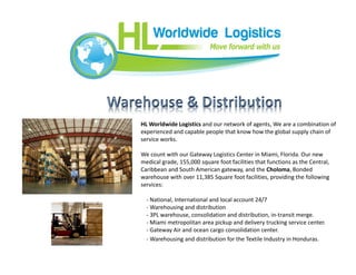 HL Worldwide Logistics and our network of agents, We are a combination of
experienced and capable people that know how the global supply chain of
service works.
We count with our Gateway Logistics Center in Miami, Florida. Our new
medical grade, 155,000 square foot facilities that functions as the Central,
Caribbean and South American gateway, and the Choloma, Bonded
warehouse with over 11,385 Square foot facilities, providing the following
services:
- National, International and local account 24/7
- Warehousing and distribution
- 3PL warehouse, consolidation and distribution, in-transit merge.
- Miami metropolitan area pickup and delivery trucking service center.
- Gateway Air and ocean cargo consolidation center.
- Warehousing and distribution for the Textile Industry in Honduras.
 