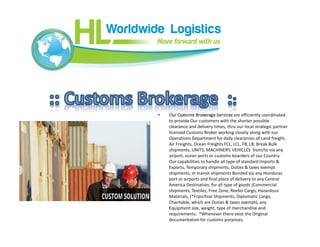 • Our Customs Brokerage Services are efficiently coordinated
to provide Our customers with the shorter possible
clearance and delivery times, thru our local strategic partner
licensed Customs Broker working closely along with our
Operations Department for daily clearances of Land freight,
Air Freights, Ocean Freights FCL, LCL, FB, LB, Break Bulk
shipments, UNITS, MACHINERY, VEHICLES from/to via any
airport, ocean ports or customs boarders of our Country.
Our capabilities to handle all type of standard Imports &
Exports, Temporary shipments, Duties & taxes exempt
shipments, In-transit shipments Bonded via any Honduras
port or airports and final place of delivery to any Central
America Destination, for all type of goods (Commercial
shipments, Textiles, Free Zone, Reefer Cargo, Hazardous
Materials, (*Franchise Shipments, Diplomatic Cargo,
Charitable, which are Duties & taxes exempt), any
Equipment size, weight, type of merchandise and
requirements. *Whenever there exist the Original
documentation for customs purposes.
 