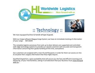 We have equipped facilities to handle all type of goods.
With our Cargo software Magaya Cargo System; we have an immediate tracking of information
of your cargo. ID# 33039
The complete logistics processes from pick up to door delivery are supported and controlled
with edge technology systems to provide our valued customers with accurate and transparent
information concerning their goods handling all the time, everywhere.
Our customers are assigned with a User ID and Password, in order for them can access on-line
to visualize their cargoes information that they might require.
Qualified dispatchers, space availability that will assure you the fast and efficient receiving and
delivering of your merchandises, taking in consideration that your Business must move forward
with Us…
 