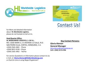 For More and detailed Information
about HL Worldwide Logistics,
please do not hesitate to Call on Us.
Head Quarter Office:
HL WORLDWIDE LOGISTICS, S. DE R.L.
RES. CASA MAYA II, 2-3 AVENIDA 12 CALLE, N.O.
SAN PEDRO SULA, CORTES, HONDURAS, C.A.
+(504) 2565-3465 - Phone
+(504) 9651-9158 – Phone
+(504) 2565-3462 - Tel/Fax
For service Quotations or information please contact Us via
e-mail, at: Gloria.Aleman@HLWorldiwdeLog.com
or Chat On-Line or using Skype ID galeman7
Key Contact Persons:
Gloria Aleman
General Manager
Gloria.Aleman@HLWorldwideLog.com
Cell:+ (504) 3172-6786
 