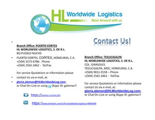 •
Branch Office: PUERTO CORTES
HL WORLDWIDE LOGISTICS, S. DE R.L.
BO.PUEBLO NUEVO
• PUERTO CORTES, CORTES, HONDURAS, C.A.
+(504) 3172-6786- Phone
+(504) 2565-3462 - Tel/Fax
For service Quotations or information please
• contact Us via e-mail, at:
• gloria.aleman@HLWorldwideLog.com,
or Chat On-Line or using g Skype ID: galeman7
Branch Office: TEGUCIGALPA
HL WORLDWIDE LOGISTICS, S. DE R.L.
COL. GIRASOLES
TEGUCIGALPA, MDC, HONDURAS, C.A.
+(504) 9651-9158 – Phone
+(504) 2565-3462 - Tel/Fax
For service Quotations or information please
contact Us via e-mail, at:
gloria.aleman@HLWorldwideLog.com,
or Chat On-Line or using Skype ID: galeman7https://twitter.com/HLLOG
https://www.linkedin.com/in/hl-worldwide-logistics-4864648
 