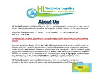 HL Worldwide Logistics, Legally established in 2004 as a Logistics dedicated company, by an expert team of
Freight Forwarding professionals, with a long and successful verifiable experience in the Logistics Industry.
Authorized under License/RESOLUCION No.171-12-10000-1350. TAX ID#05019007085094
USA SCAC CODE: HLWS
HL WORLDWIDE LOGISTICS, COUNTS WITH LOLIPOL NO.718 (LOGISTIC OPERATOR LIABILITY INSURANCE
POLICY)
We count with a Head Quarter office in San Pedro Sula, Honduras, Central America, located 45 minutes far
from the main Port, Puerto Cortes, Certified port of Central America by the USA customs; and the Ramon
Villeda Morales (SAP) San Pedro Sula airport, 15 minutes far from the city limits. We also count with branch
offices in the other two important cities of Honduras: Puerto Cortes (PTC), close to the Certified mega-Port
facilities and customs; and Our office near by the Toncontin airport (TGU), in Tegucigalpa, Honduras Capital
City of the Country, all this, makes of HL Worldwide Logistics your logistics company of choice.
HL Worldwide Logistics is committed to a total quality, Honor and Loyalty in the management
principles. Our policy is to provide a tailor-made logistics package to meet all of our clients needs.
 