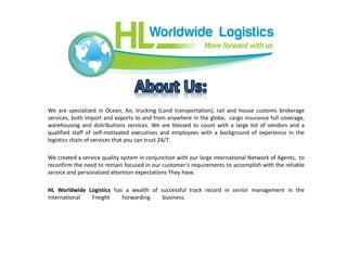 We are specialized in Ocean, Air, trucking (Land transportation), rail and house customs brokerage
services, both import and exports to and from anywhere in the globe, cargo insurance full coverage,
warehousing and distributions services. We are blessed to count with a large list of vendors and a
qualified staff of self-motivated executives and employees with a background of experience in the
logistics chain of services that you can trust 24/7.
We created a service quality system in conjunction with our large international Network of Agents, to
reconfirm the need to remain focused in our customer’s requirements to accomplish with the reliable
service and personalized attention expectations They have.
HL Worldwide Logistics has a wealth of successful track record in senior management in the
international Freight Forwarding business.
 