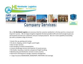 We, at HL Worldwide Logistics are conscious that the customer satisfaction is the key word to a mutual and
long term success. We are large enough to negotiate the best possible tariffs and small enough to give you
personalized care that your shipments and your Company deserve. We are in total capability of providing
you with a complete range of services:
• Inland, Pick up, packing and crating.
• FCL & LCL shipping, and Air Freight, Land Freight.
• Door to door services.
• Port Handling & inland transportation.
• Customs Brokerage services and Importer of record services.
• Perishable, Hazardous materials and general freight handling.
• Warehousing and distribution services in every country.
• Short-term and long-term storage, inventory management.
 Cargo Insurance DOOR/DOOR, DOOR/PORT, PORT/PORT, full coverage.
•,
CARGO
INSURANCE
CARGO
INSURANCE
 