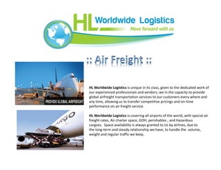 HL Worldwide Logistics is unique in its class, given to the dedicated work of
our experienced professionals and vendors; we in the capacity to provide
global airfreight transportation services to our customers every where and
any time, allowing us to transfer competitive pricings and on-time
performance on air freight service.
HL Worldwide Logistics is covering all airports of the world, with special air
freight rates, Air charter space, GOH, perishables , and Hazardous
cargoes. Space availability is always granted to Us by airlines, due to
the long-term and steady relationship we have, to handle the volume,
weight and regular traffic we keep.
 