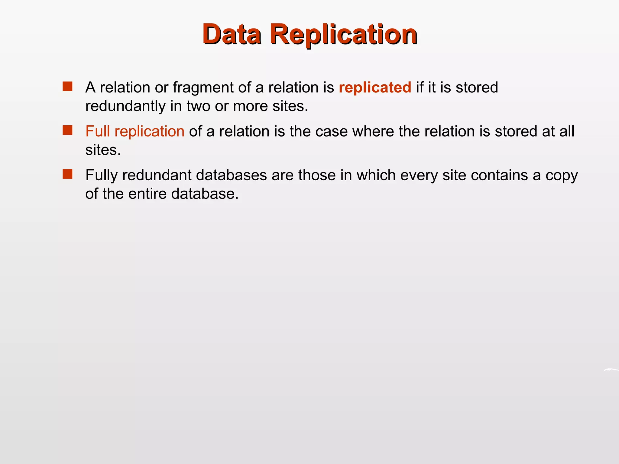 Data Replication A relation or fragment of a relation is  replicated  if it is stored redundantly in two or more sites. Full replication  of a relation is the case where the relation is stored at all sites. Fully redundant databases are those in which every site contains a copy of the entire database. 