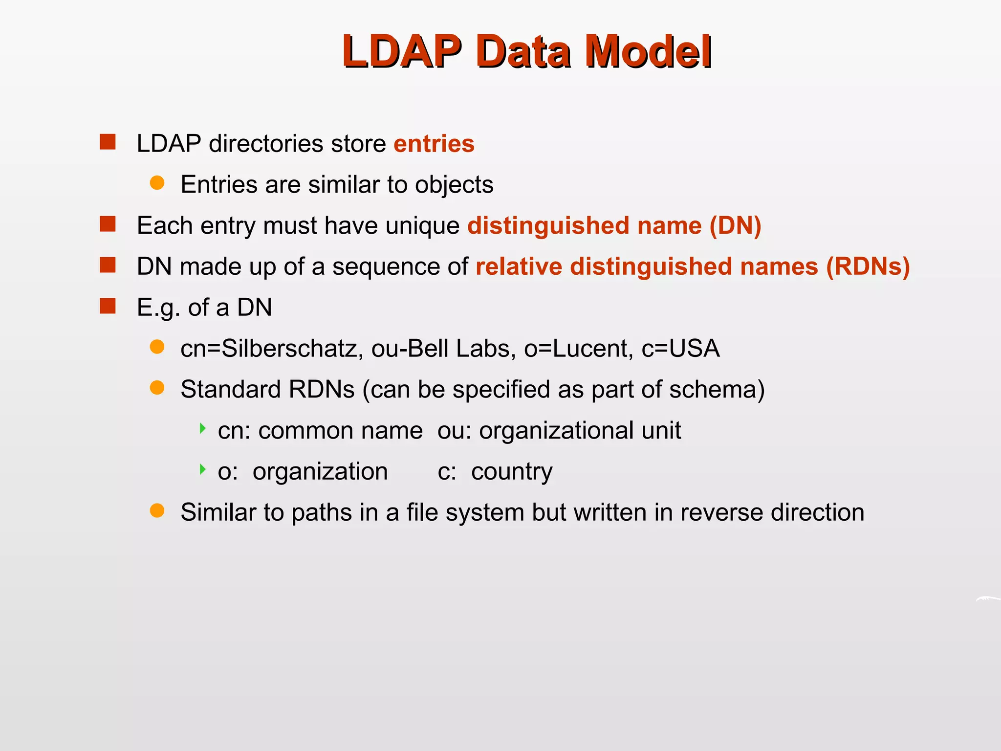 LDAP Data Model LDAP directories store  entries Entries are similar to objects Each entry must have unique  distinguished name (DN) DN made up of a sequence of  relative distinguished names (RDNs) E.g. of a DN cn=Silberschatz, ou-Bell Labs, o=Lucent, c=USA Standard RDNs (can be specified as part of schema) cn: common name  ou: organizational unit o:  organization  c:  country Similar to paths in a file system but written in reverse direction 