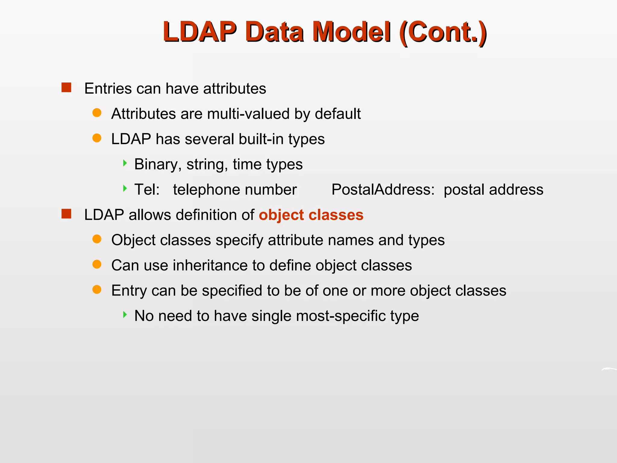 LDAP Data Model (Cont.) Entries can have attributes Attributes are multi-valued by default LDAP has several built-in types  Binary, string, time types Tel:  telephone number  PostalAddress:  postal address LDAP allows definition of  object classes   Object classes specify attribute names and types Can use inheritance to define object classes Entry can be specified to be of one or more object classes No need to have single most-specific type 