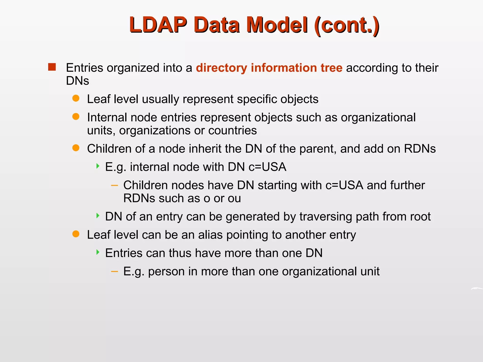 LDAP Data Model (cont.) Entries organized into a  directory information tree  according to their DNs Leaf level usually represent specific objects Internal node entries represent objects such as organizational units, organizations or countries Children of a node inherit the DN of the parent, and add on RDNs  E.g. internal node with DN c=USA Children nodes have DN starting with c=USA and further RDNs such as o or ou DN of an entry can be generated by traversing path from root Leaf level can be an alias pointing to another entry Entries can thus have more than one DN E.g. person in more than one organizational unit 