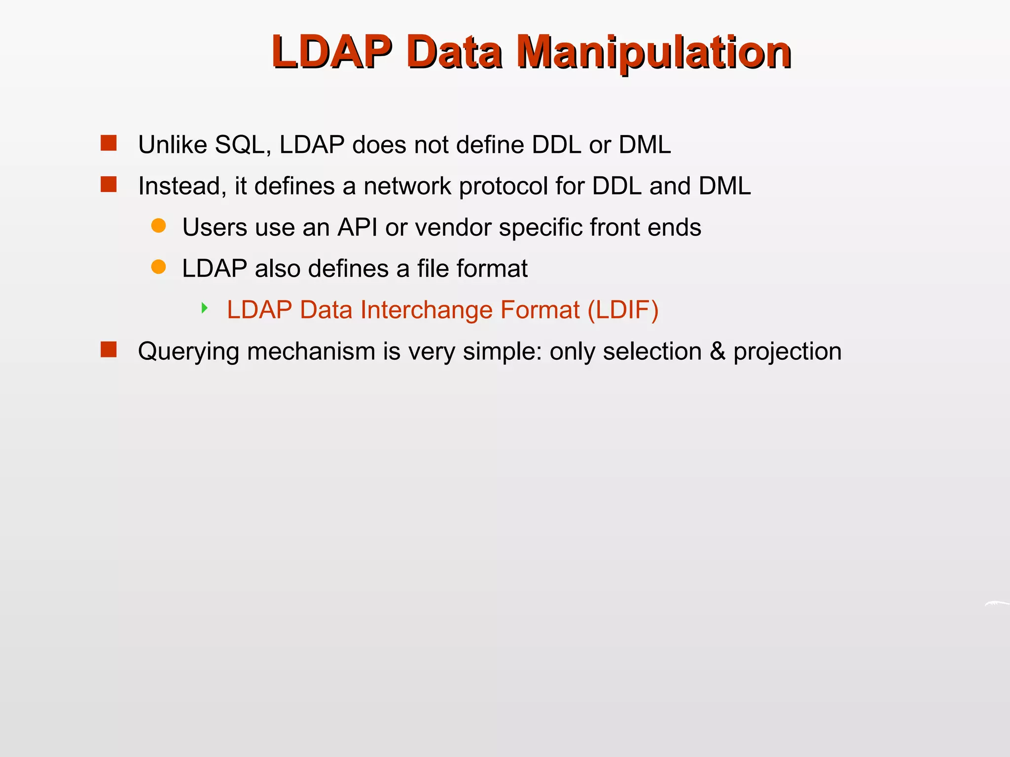 LDAP Data Manipulation Unlike SQL, LDAP does not define DDL or DML Instead, it defines a network protocol for DDL and DML Users use an API or vendor specific front ends LDAP also defines a file format LDAP Data Interchange Format (LDIF)  Querying mechanism is very simple: only selection & projection 