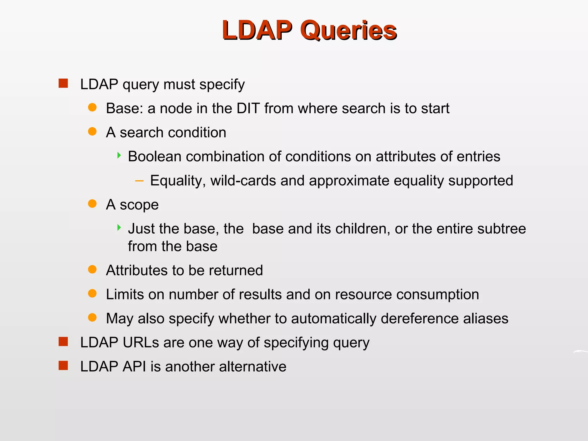 LDAP Queries LDAP query must specify Base: a node in the DIT from where search is to start A search condition Boolean combination of conditions on attributes of entries Equality, wild-cards and approximate equality supported A scope Just the base, the  base and its children, or the entire subtree from the base Attributes to be returned Limits on number of results and on resource consumption May also specify whether to automatically dereference aliases LDAP URLs are one way of specifying query LDAP API is another alternative 