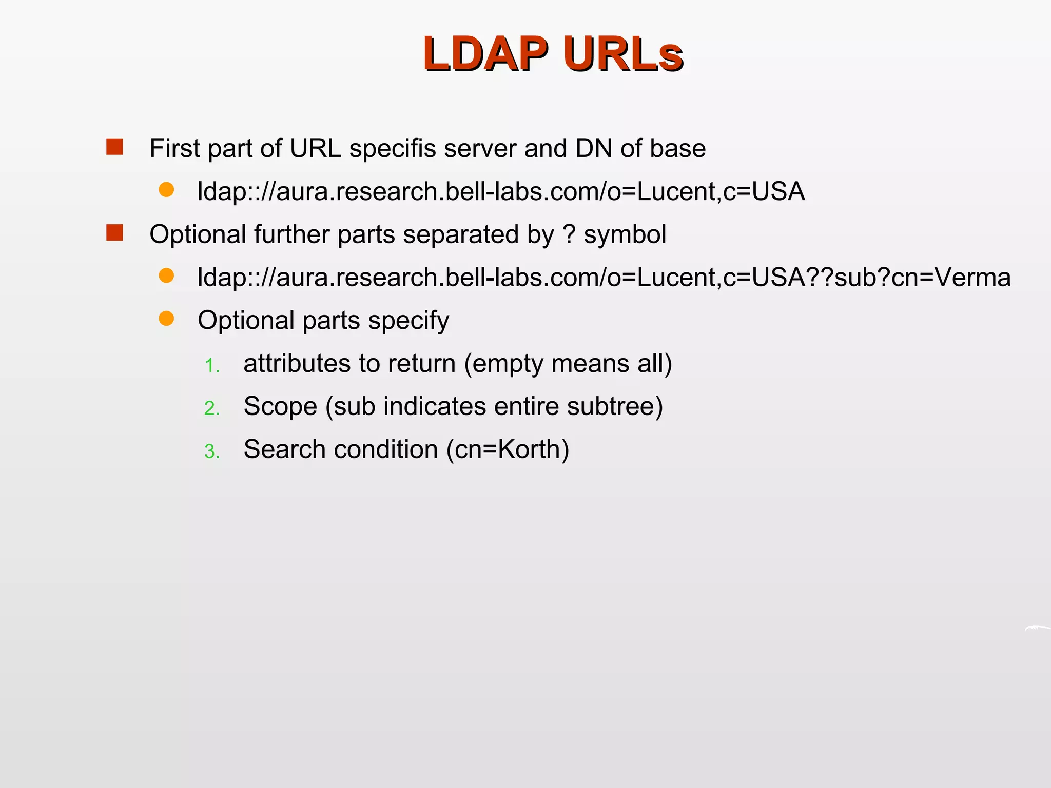 LDAP URLs First part of URL specifis server and DN of base ldap:://aura.research.bell-labs.com/o=Lucent,c=USA Optional further parts separated by ? symbol ldap:://aura.research.bell-labs.com/o=Lucent,c=USA??sub?cn=Verma Optional parts specify attributes to return (empty means all) Scope (sub indicates entire subtree) Search condition (cn=Korth) 