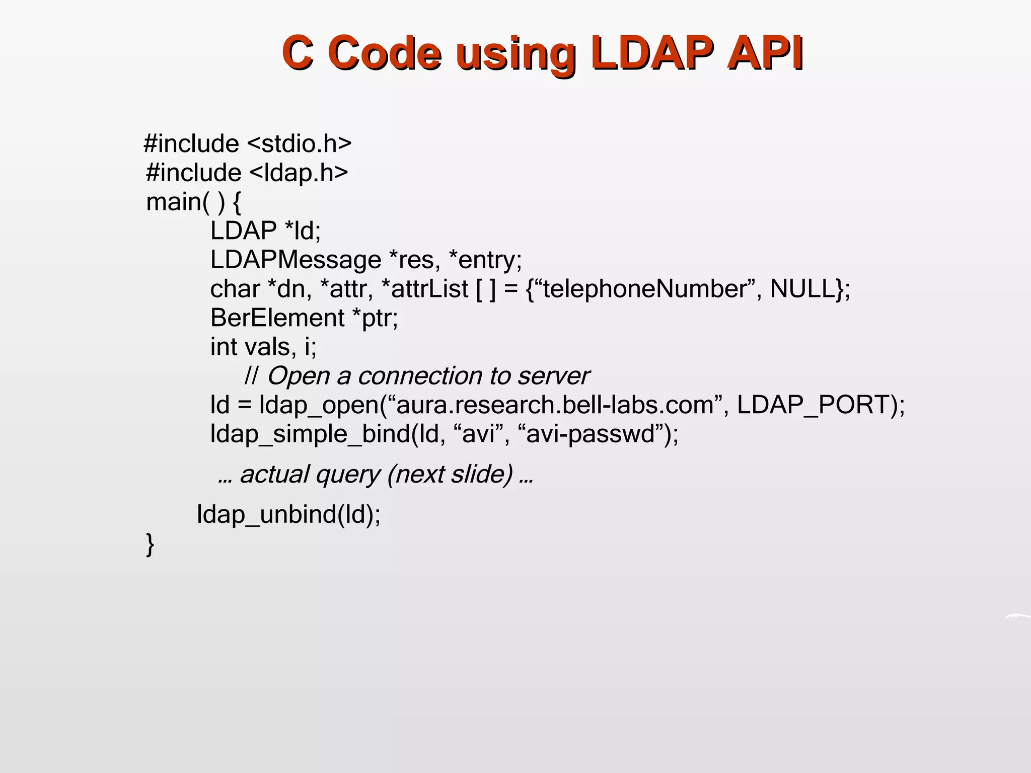C Code using LDAP API #include <stdio.h> #include <ldap.h> main( ) { LDAP *ld; LDAPMessage *res, *entry; char *dn, *attr, *attrList [ ] = {“telephoneNumber”, NULL}; BerElement *ptr; int vals, i;   //  Open a connection to server ld = ldap_open(“aura.research.bell-labs.com”, LDAP_PORT); ldap_simple_bind(ld, “avi”, “avi-passwd”); …  actual query (next slide) … ldap_unbind(ld); } 