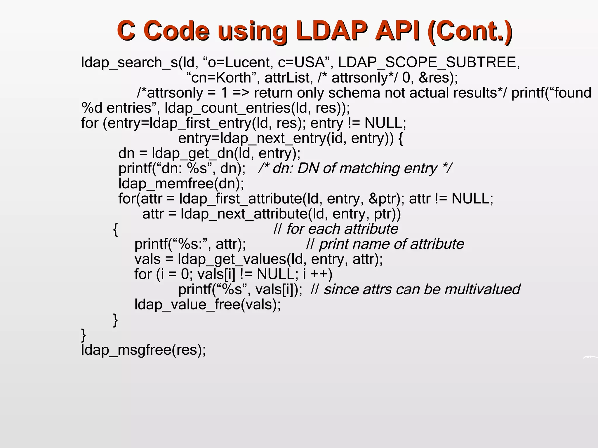 C Code using LDAP API (Cont.) ldap_search_s(ld, “o=Lucent, c=USA”, LDAP_SCOPE_SUBTREE,   “cn=Korth”, attrList, /* attrsonly*/ 0, &res);   /*attrsonly = 1 => return only schema not actual results*/ printf(“found%d entries”, ldap_count_entries(ld, res)); for (entry=ldap_first_entry(ld, res); entry != NULL;  entry=ldap_next_entry(id, entry)) { dn = ldap_get_dn(ld, entry); printf(“dn: %s”, dn);  /* dn: DN of matching entry */ ldap_memfree(dn); for(attr = ldap_first_attribute(ld, entry, &ptr); attr != NULL;   attr = ldap_next_attribute(ld, entry, ptr))    {  //  for each attribute   printf(“%s:”, attr);  //  print name of attribute     vals = ldap_get_values(ld, entry, attr);   for (i = 0; vals[i] != NULL; i ++)  printf(“%s”, vals[i]);  //  since attrs can be multivalued     ldap_value_free(vals);   } } ldap_msgfree(res); 