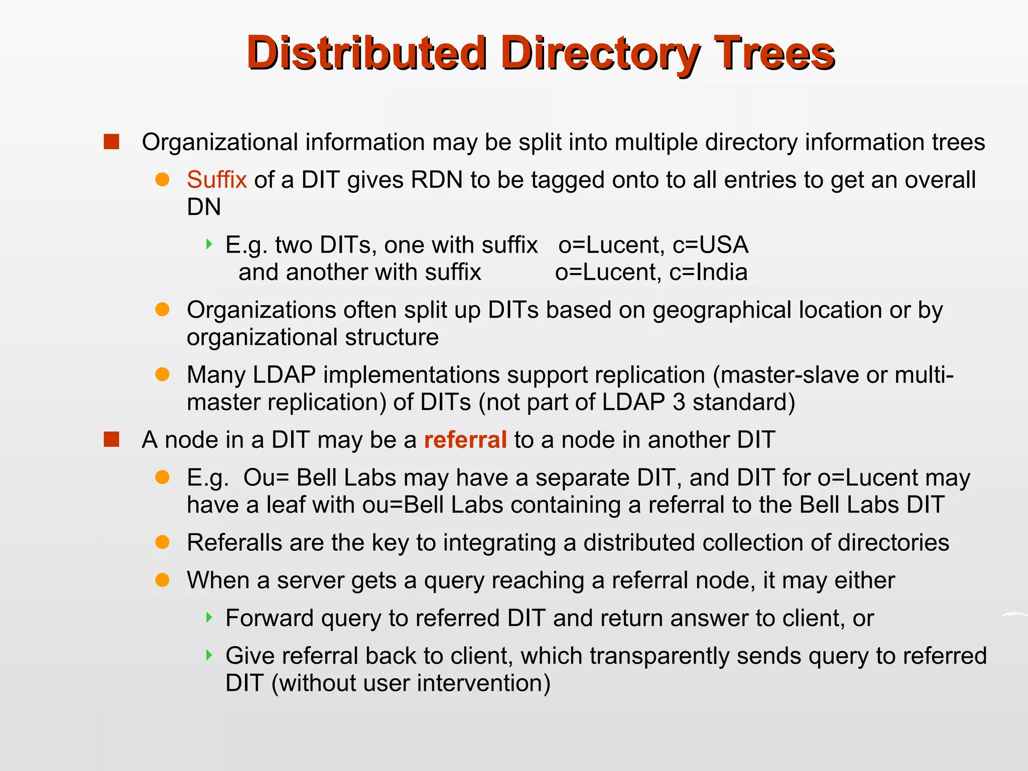 Distributed Directory Trees Organizational information may be split into multiple directory information trees Suffix  of a DIT gives RDN to be tagged onto to all entries to get an overall DN E.g. two DITs, one with suffix  o=Lucent, c=USA    and another with suffix  o=Lucent, c=India Organizations often split up DITs based on geographical location or by organizational structure Many LDAP implementations support replication (master-slave or multi-master replication) of DITs (not part of LDAP 3 standard) A node in a DIT may be a  referral  to a node in another DIT E.g.  Ou= Bell Labs may have a separate DIT, and DIT for o=Lucent may have a leaf with ou=Bell Labs containing a referral to the Bell Labs DIT Referalls are the key to integrating a distributed collection of directories When a server gets a query reaching a referral node, it may either Forward query to referred DIT and return answer to client, or Give referral back to client, which transparently sends query to referred DIT (without user intervention) 