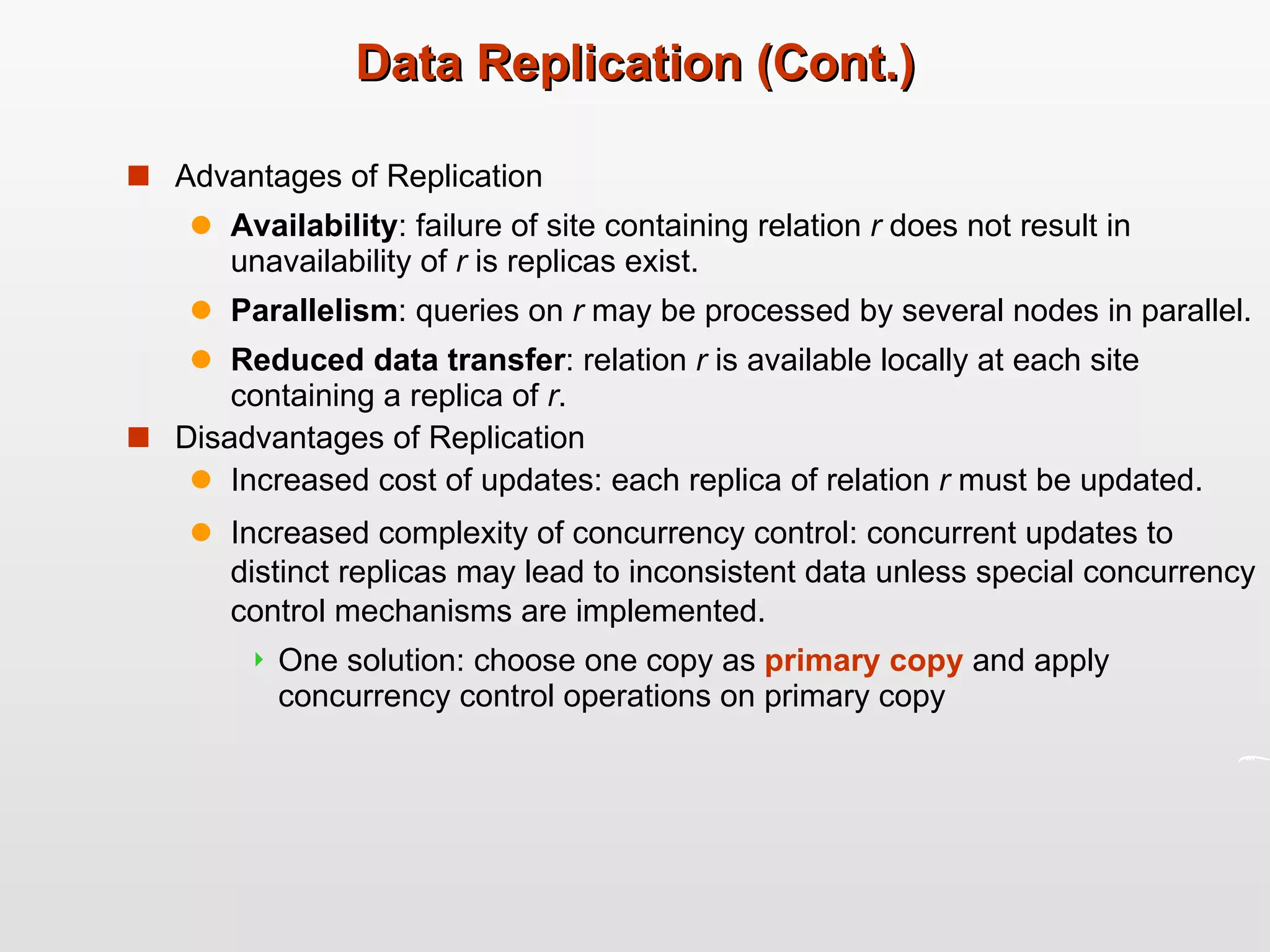 Data Replication (Cont.) Advantages of Replication Availability : failure of site containing relation  r  does not result in unavailability of  r  is replicas exist. Parallelism : queries on  r  may be processed by several nodes in parallel. Reduced data transfer : relation  r  is available locally at each site containing a replica of  r . Disadvantages of Replication Increased cost of updates: each replica of relation  r  must be updated. Increased complexity of concurrency control: concurrent updates to distinct replicas may lead to inconsistent data unless special concurrency control mechanisms are implemented. One solution: choose one copy as  primary copy  and apply concurrency control operations on primary copy 