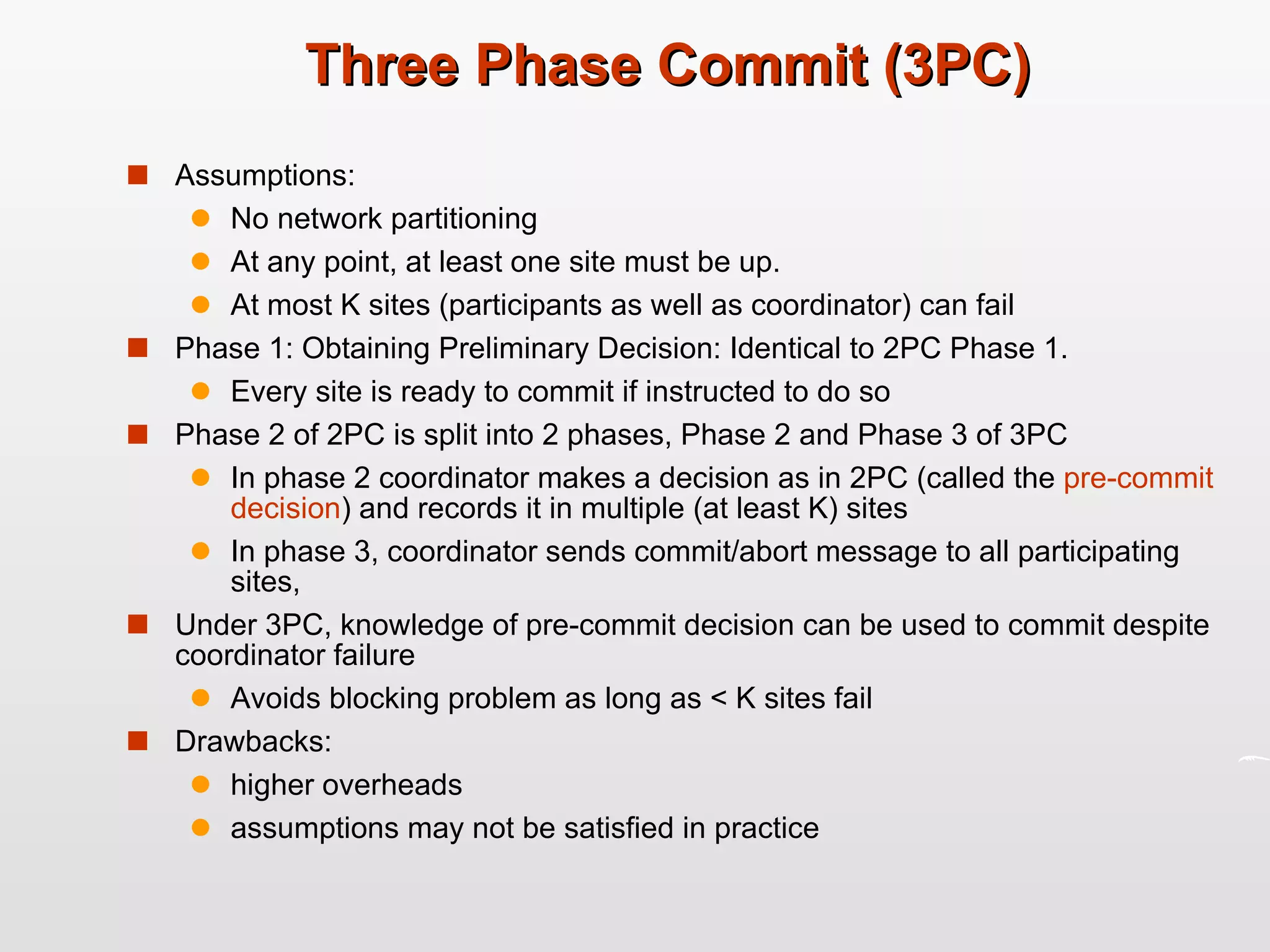 Three Phase Commit (3PC) Assumptions: No network partitioning At any point, at least one site must be up. At most K sites (participants as well as coordinator) can fail Phase 1: Obtaining Preliminary Decision: Identical to 2PC Phase 1. Every site is ready to commit if instructed to do so Phase 2 of 2PC is split into 2 phases, Phase 2 and Phase 3 of 3PC In phase 2 coordinator makes a decision as in 2PC (called the  pre-commit   decision ) and records it in multiple (at least K) sites In phase 3, coordinator sends commit/abort message to all participating sites, Under 3PC, knowledge of pre-commit decision can be used to commit despite coordinator failure  Avoids blocking problem as long as < K sites fail Drawbacks:  higher overheads assumptions may not be satisfied in practice 
