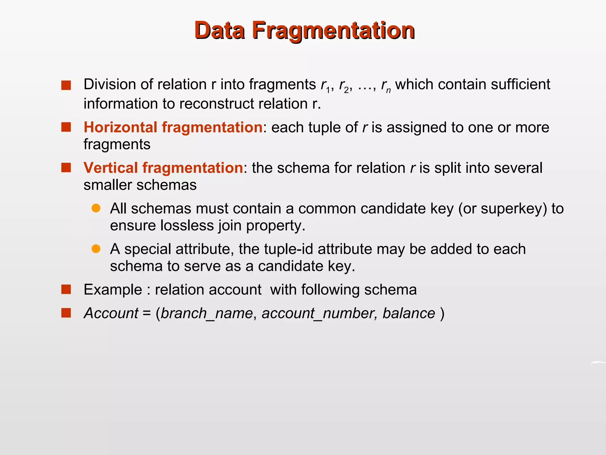 Data Fragmentation Division of relation r into fragments  r 1 ,  r 2 , …,  r n   which contain sufficient information to reconstruct relation r. Horizontal fragmentation : each tuple of  r  is assigned to one or more fragments Vertical fragmentation : the schema for relation  r  is split into several smaller schemas All schemas must contain a common candidate key (or superkey) to ensure lossless join property. A special attribute, the tuple-id attribute may be added to each schema to serve as a candidate key. Example : relation account  with following schema Account  = ( branch_name ,  account_number, balance  ) 
