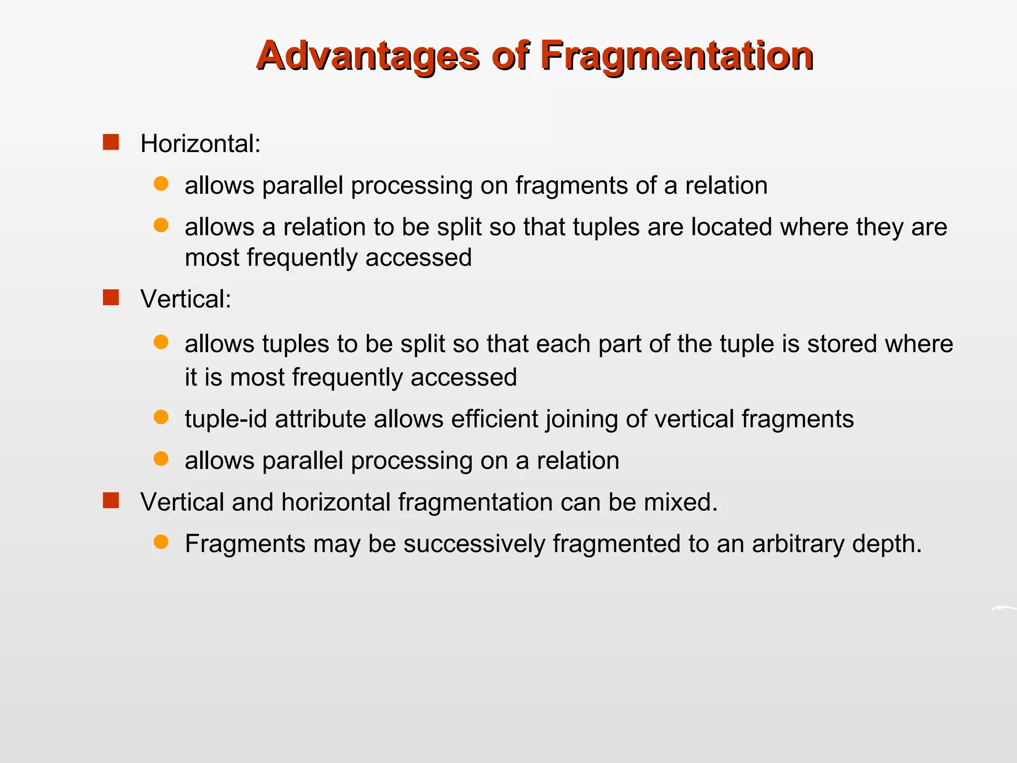 Advantages of Fragmentation Horizontal: allows parallel processing on fragments of a relation allows a relation to be split so that tuples are located where they are most frequently accessed Vertical:  allows tuples to be split so that each part of the tuple is stored where it is most frequently accessed tuple-id attribute allows efficient joining of vertical fragments allows parallel processing on a relation Vertical and horizontal fragmentation can be mixed. Fragments may be successively fragmented to an arbitrary depth. 