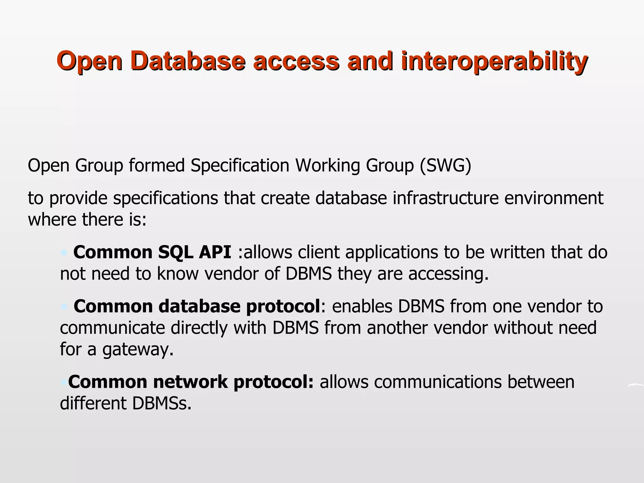 Open Database access and interoperability Open Group formed Specification Working Group (SWG)  to provide specifications that create database infrastructure environment where there is: Common SQL API  :allows client applications to be written that do not need to know vendor of DBMS they are accessing. Common database protocol : enables DBMS from one vendor to communicate directly with DBMS from another vendor without need for a gateway. Common network protocol:  allows communications between different DBMSs. 