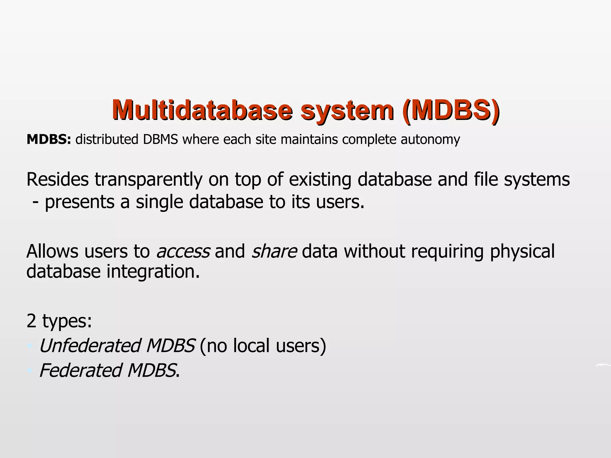 Multidatabase system (MDBS) MDBS:  distributed DBMS where each site maintains complete autonomy Resides transparently on top of existing database and file systems  - presents a single database to its users. Allows users to  access  and  share  data without requiring physical database integration. 2 types: Unfederated MDBS  (no local users)  Federated MDBS .  