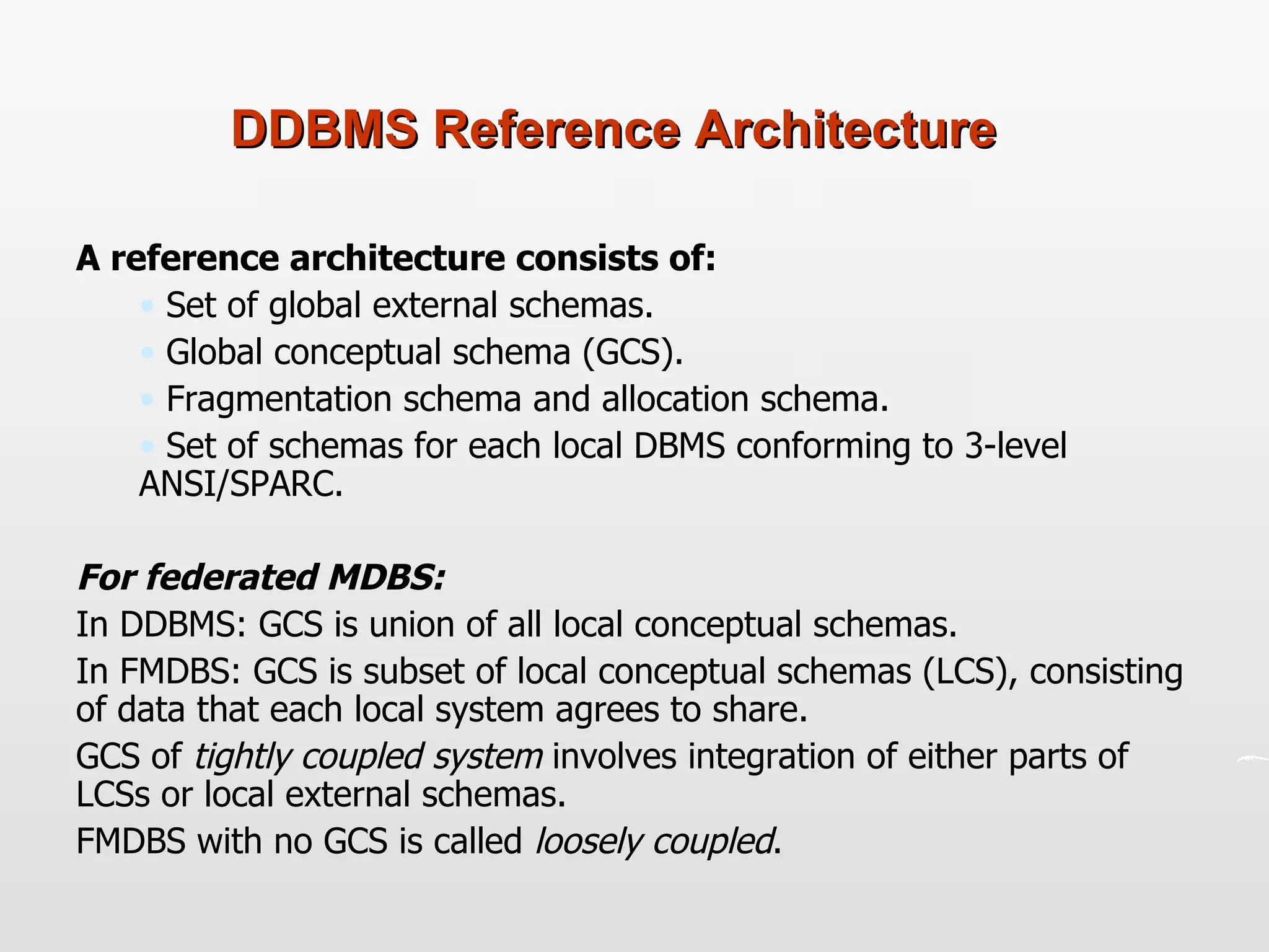 DDBMS Reference Architecture A reference architecture consists of: Set of global external schemas. Global conceptual schema (GCS). Fragmentation schema and allocation schema. Set of schemas for each local DBMS conforming to 3-level ANSI/SPARC. For federated MDBS: In DDBMS: GCS is union of all local conceptual schemas.  In FMDBS: GCS is subset of local conceptual schemas (LCS), consisting of data that each local system agrees to share.  GCS of  tightly coupled system  involves integration of either parts of LCSs or local external schemas. FMDBS with no GCS is called  loosely coupled .  