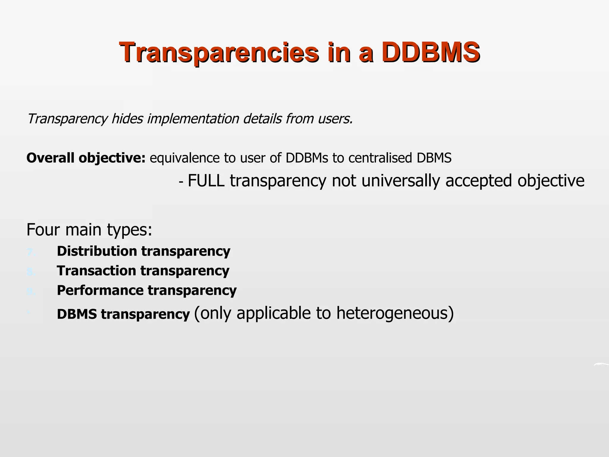 Transparencies in a DDBMS Transparency hides implementation details from users. Overall objective:  equivalence to user of DDBMs to centralised DBMS  -  FULL transparency not universally accepted objective Four main types: Distribution transparency Transaction transparency Performance transparency DBMS transparency  (only applicable to heterogeneous) 