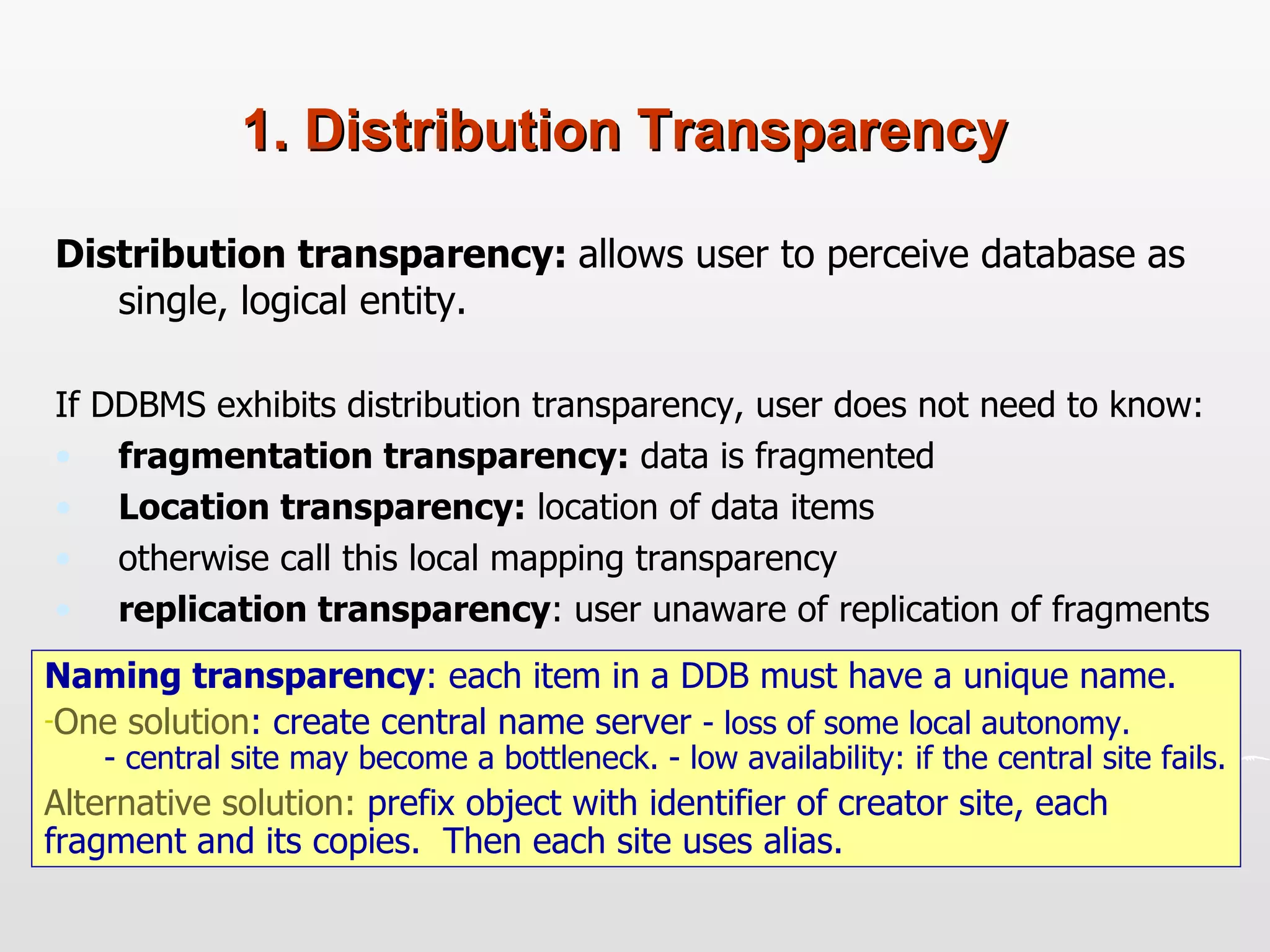 1. Distribution Transparency Distribution transparency:   allows user to perceive database as single, logical entity.  If DDBMS exhibits distribution transparency, user does not need to know: fragmentation transparency:  data is fragmented  Location transparency:  location of data items otherwise call this local mapping transparency replication transparency : user unaware of replication of fragments  Naming transparency : each item in a DDB must have a unique name.  One solution : create central name server  - loss of some local autonomy.   - central site may become a bottleneck. - low availability: if the central site fails. Alternative solution:  prefix object with identifier of creator site, each fragment and its copies.  Then each site uses alias. 