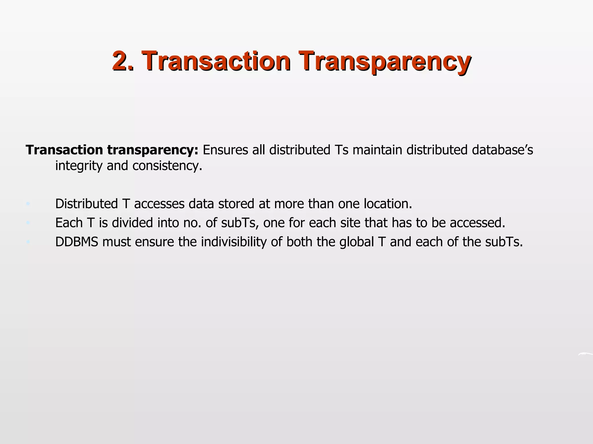 2. Transaction Transparency Transaction transparency:  Ensures all distributed Ts maintain distributed database’s integrity and consistency.  Distributed T accesses data stored at more than one location.  Each T is divided into no. of subTs, one for each site that has to be accessed. DDBMS must ensure the indivisibility of both the global T and each of the subTs. 